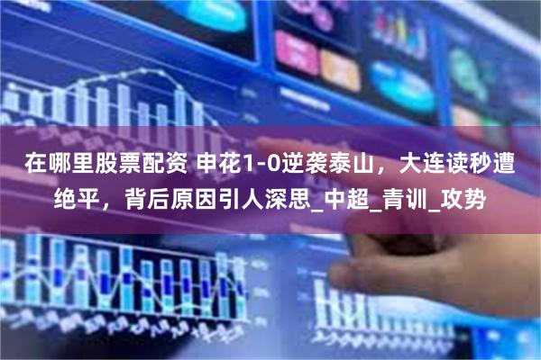 在哪里股票配资 申花1-0逆袭泰山，大连读秒遭绝平，背后原因引人深思_中超_青训_攻势