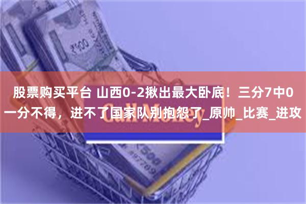 股票购买平台 山西0-2揪出最大卧底！三分7中0一分不得，进不了国家队别抱怨了_原帅_比赛_进攻