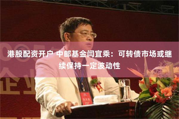 港股配资开户 中邮基金闫宜乘：可转债市场或继续保持一定波动性