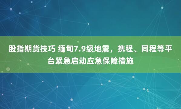 股指期货技巧 缅甸7.9级地震，携程、同程等平台紧急启动应急保障措施
