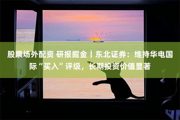 股票场外配资 研报掘金丨东北证券：维持华电国际“买入”评级，长期投资价值显著