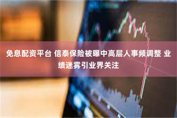 免息配资平台 信泰保险被曝中高层人事频调整 业绩迷雾引业界关注
