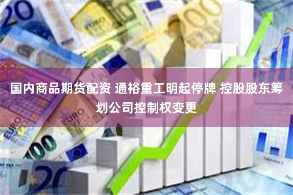 国内商品期货配资 通裕重工明起停牌 控股股东筹划公司控制权变更