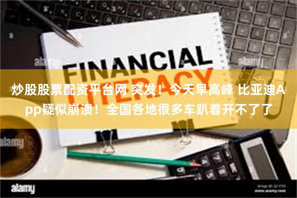 炒股股票配资平台网 突发！今天早高峰 比亚迪App疑似崩溃！全国各地很多车趴着开不了了