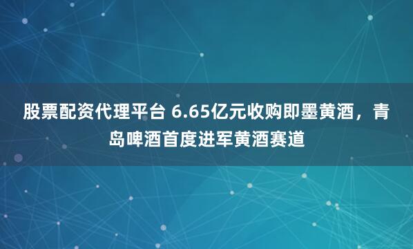 股票配资代理平台 6.65亿元收购即墨黄酒，青岛啤酒首度进军黄酒赛道