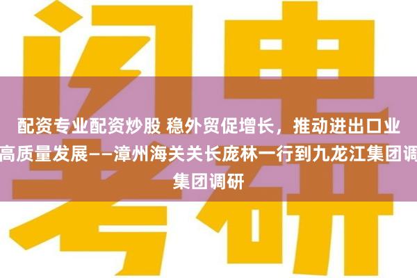 配资专业配资炒股 稳外贸促增长，推动进出口业务高质量发展——漳州海关关长庞林一行到九龙江集团调研