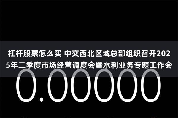 杠杆股票怎么买 中交西北区域总部组织召开2025年二季度市场经营调度会暨水利业务专题工作会