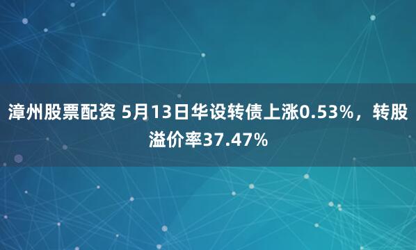 漳州股票配资 5月13日华设转债上涨0.53%，转股溢价率37.47%