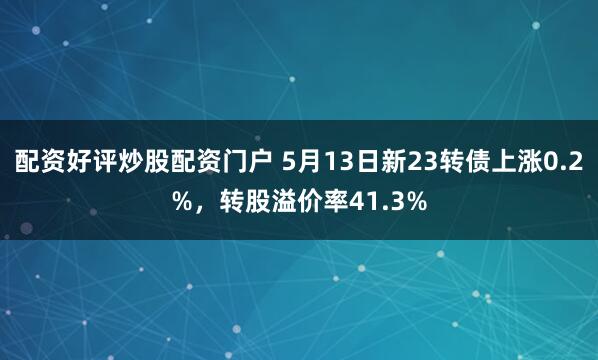 配资好评炒股配资门户 5月13日新23转债上涨0.2%，转股溢价率41.3%