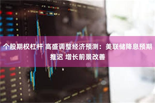 个股期权杠杆 高盛调整经济预测：美联储降息预期推迟 增长前景改善