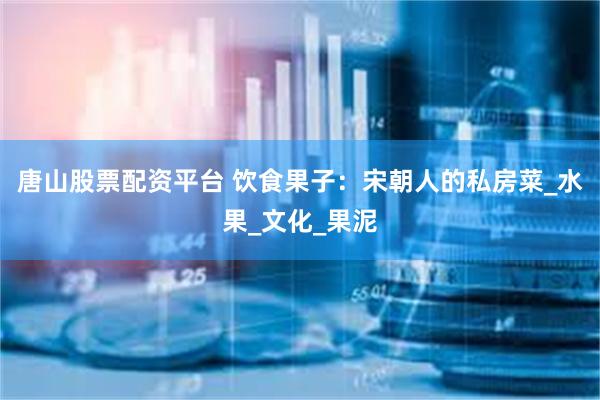 唐山股票配资平台 饮食果子：宋朝人的私房菜_水果_文化_果泥