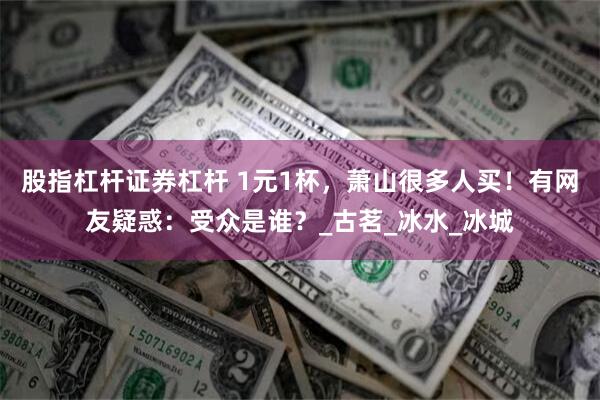 股指杠杆证券杠杆 1元1杯，萧山很多人买！有网友疑惑：受众是谁？_古茗_冰水_冰城
