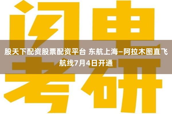 股天下配资股票配资平台 东航上海—阿拉木图直飞航线7月4日开通