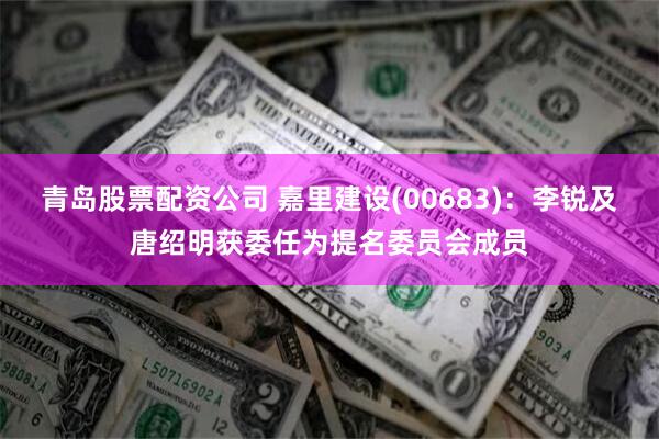 青岛股票配资公司 嘉里建设(00683)：李锐及唐绍明获委任为提名委员会成员