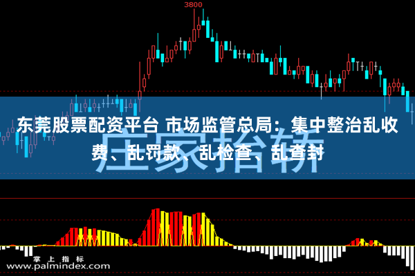 东莞股票配资平台 市场监管总局：集中整治乱收费、乱罚款、乱检查、乱查封
