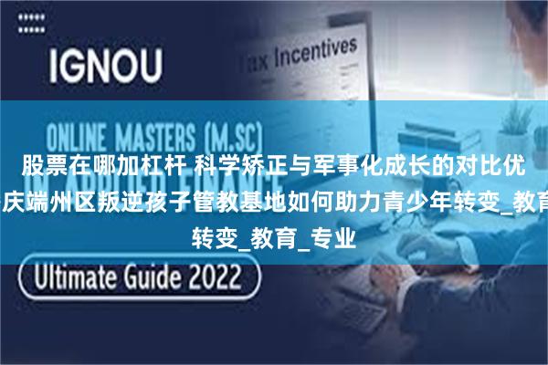 股票在哪加杠杆 科学矫正与军事化成长的对比优势：肇庆端州区叛逆孩子管教基地如何助力青少年转变_教育_专业