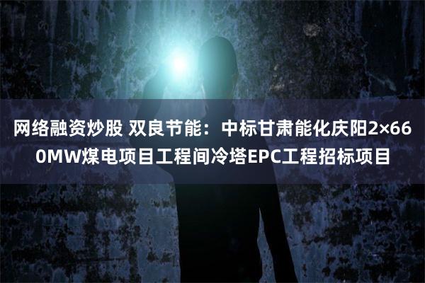 网络融资炒股 双良节能：中标甘肃能化庆阳2×660MW煤电项目工程间冷塔EPC工程招标项目