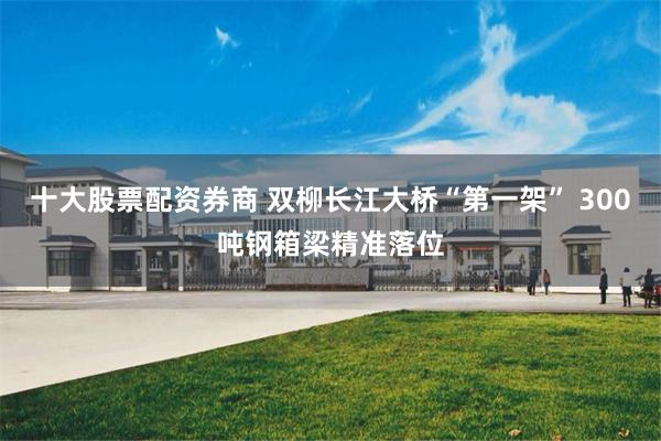 十大股票配资券商 双柳长江大桥“第一架” 300吨钢箱梁精准落位