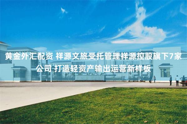 黄金外汇配资 祥源文旅受托管理祥源控股旗下7家公司 打造轻资产输出运营新样板