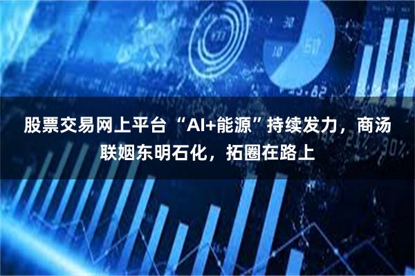 股票交易网上平台 “AI+能源”持续发力，商汤联姻东明石化，拓圈在路上