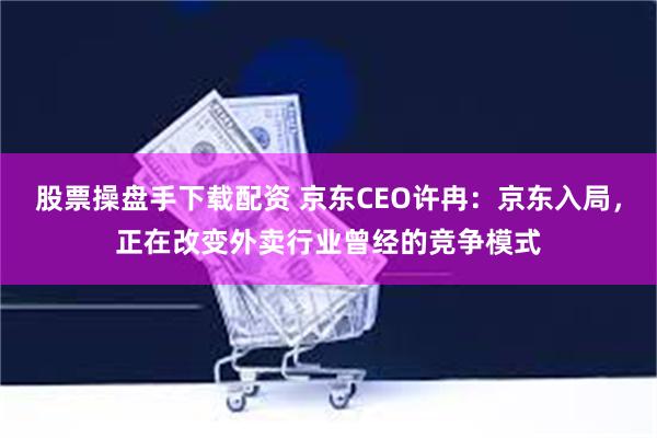 股票操盘手下载配资 京东CEO许冉：京东入局，正在改变外卖行业曾经的竞争模式