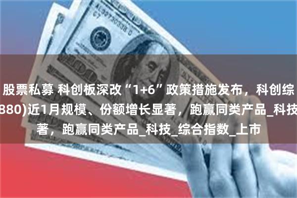 股票私募 科创板深改“1+6”政策措施发布，科创综指ETF建信(589880)近1月规模、份额增长显著，跑赢同类产品_科技_综合指数_上市