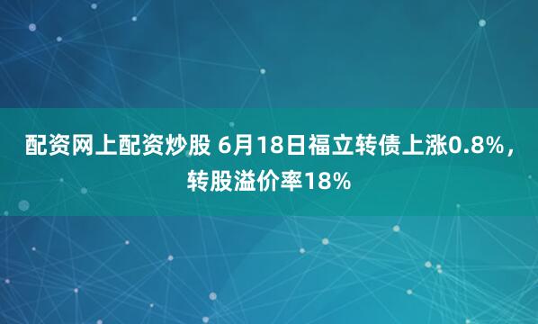 配资网上配资炒股 6月18日福立转债上涨0.8%，转股溢价率18%