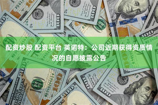 配资炒股 配资平台 英诺特：公司近期获得资质情况的自愿披露公告