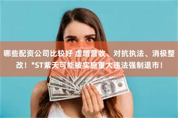 哪些配资公司比较好 虚增营收、对抗执法、消极整改！*ST紫天可能被实施重大违法强制退市！