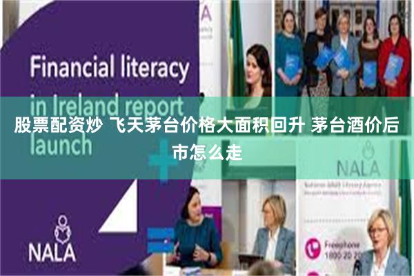 股票配资炒 飞天茅台价格大面积回升 茅台酒价后市怎么走