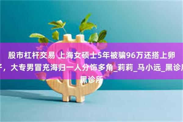 股市杠杆交易 上海女硕士5年被骗96万还搭上卵子，大专男冒充海归一人分饰多角_莉莉_马小远_黑诊所