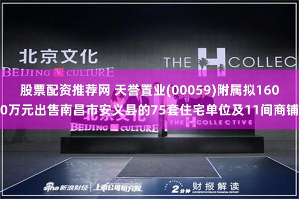 股票配资推荐网 天誉置业(00059)附属拟1600万元出售南昌市安义县的75套住宅单位及11间商铺