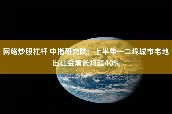 网络炒股杠杆 中指研究院：上半年一二线城市宅地出让金增长均超40%
