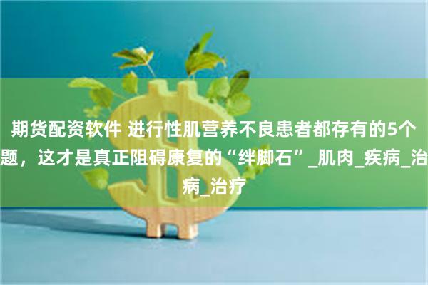 期货配资软件 进行性肌营养不良患者都存有的5个问题，这才是真正阻碍康复的“绊脚石”_肌肉_疾病_治疗