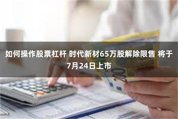 如何操作股票杠杆 时代新材65万股解除限售 将于7月24日上市