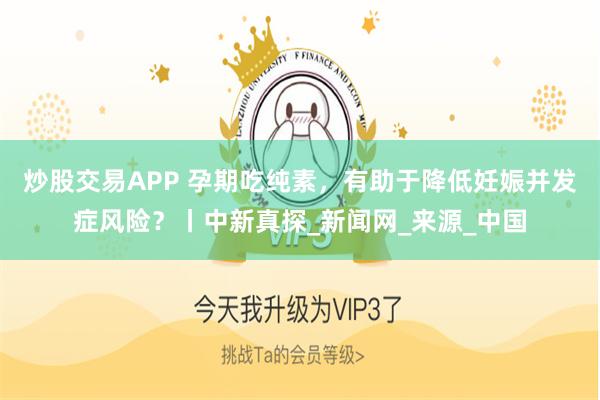 炒股交易APP 孕期吃纯素，有助于降低妊娠并发症风险？丨中新真探_新闻网_来源_中国