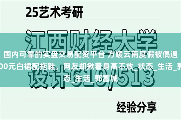 国内可靠的实盘交易配资平台 方媛云南度假被偶遇，2000元白裙配拖鞋，网友却揪着身高不放_状态_生活_郭富城