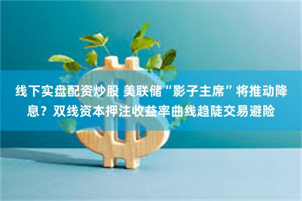 线下实盘配资炒股 美联储“影子主席”将推动降息？双线资本押注收益率曲线趋陡交易避险