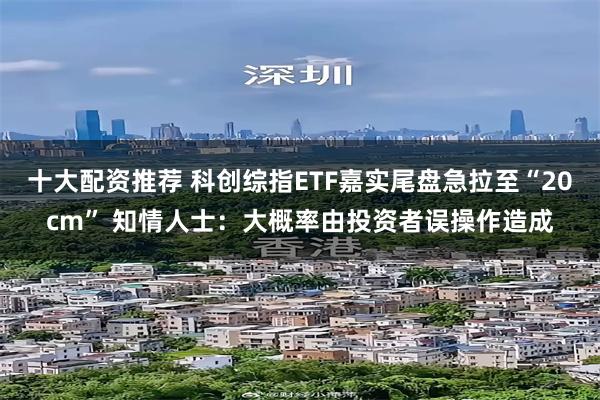 十大配资推荐 科创综指ETF嘉实尾盘急拉至“20cm” 知情人士：大概率由投资者误操作造成