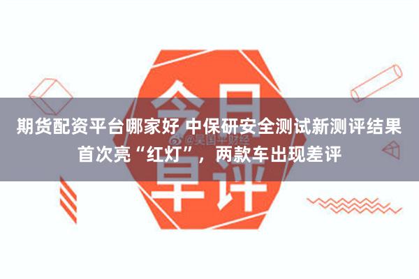 期货配资平台哪家好 中保研安全测试新测评结果首次亮“红灯”，两款车出现差评