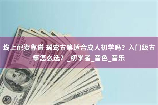 线上配资靠谱 瑶鸾古筝适合成人初学吗？入门级古筝怎么选？_初学者_音色_音乐