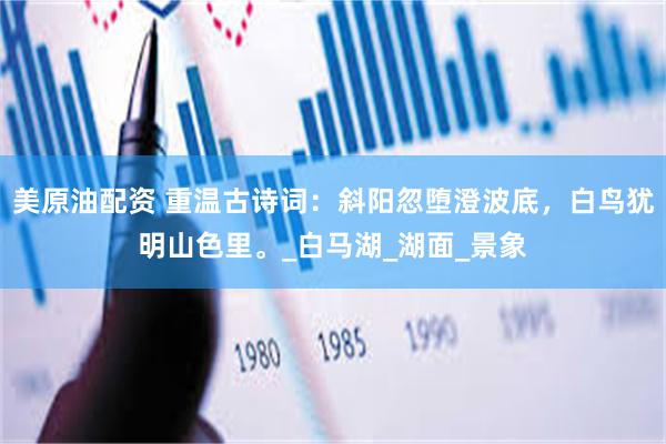 美原油配资 重温古诗词：斜阳忽堕澄波底，白鸟犹明山色里。_白马湖_湖面_景象