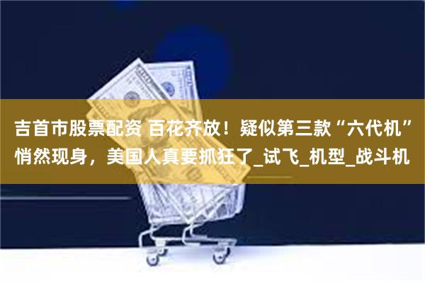 吉首市股票配资 百花齐放！疑似第三款“六代机”悄然现身，美国人真要抓狂了_试飞_机型_战斗机