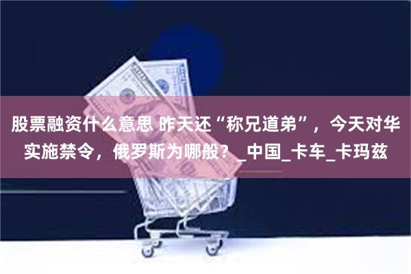 股票融资什么意思 昨天还“称兄道弟”，今天对华实施禁令，俄罗斯为哪般？_中国_卡车_卡玛兹