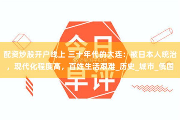 配资炒股开户线上 三十年代的大连：被日本人统治，现代化程度高，百姓生活艰难_历史_城市_俄国