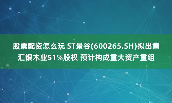 股票配资怎么玩 ST景谷(600265.SH)拟出售汇银木业51%股权 预计构成重大资产重组