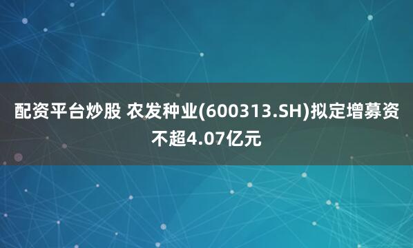 配资平台炒股 农发种业(600313.SH)拟定增募资不超4.07亿元