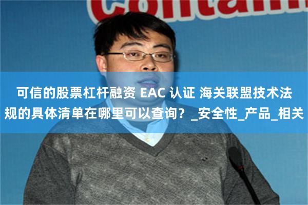 可信的股票杠杆融资 EAC 认证 海关联盟技术法规的具体清单在哪里可以查询？_安全性_产品_相关