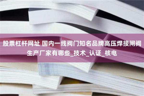 股票杠杆网址 国内一线阀门知名品牌高压焊接闸阀生产厂家有哪些_技术_认证_核电
