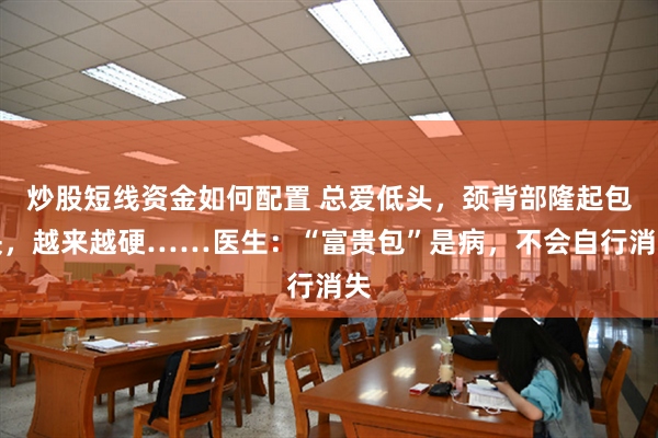 炒股短线资金如何配置 总爱低头，颈背部隆起包块，越来越硬……医生：“富贵包”是病，不会自行消失